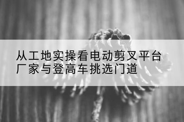 祁连电动剪叉升降平台厂家-从工地实操看电动剪叉平台厂家与登高车挑选门道