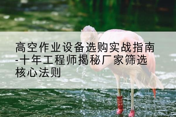 祁连剪叉式升降机厂家-高空作业设备选购实战指南-十年工程师揭秘厂家筛选核心法则