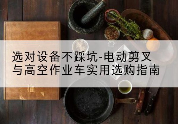 祁连电动剪叉升降平台怎么选-选对设备不踩坑-电动剪叉与高空作业车实用选购指南