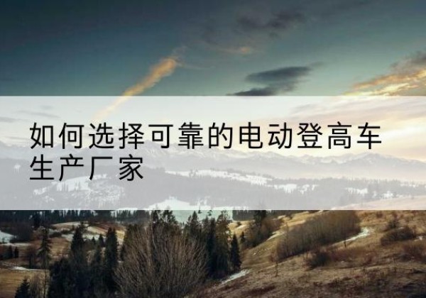 祁连电动登高车厂家-如何选择可靠的电动登高车生产厂家