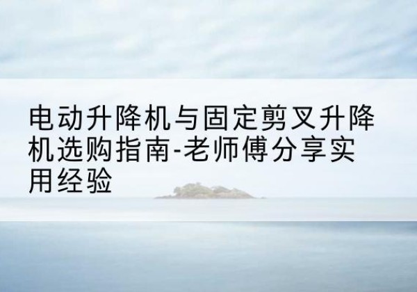 祁连电动升降机怎么选-电动升降机与固定剪叉升降机选购指南-老师傅分享实用经验