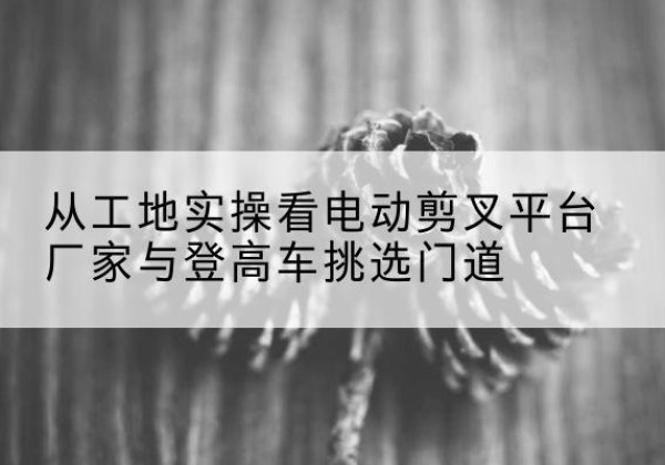 祁连电动剪叉升降平台厂家-从工地实操看电动剪叉平台厂家与登高车挑选门道